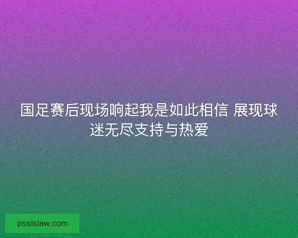 国足赛后现场响起我是如此相信 展现球迷无尽支持与热爱 国足赛后现场响起我是如此相信 展现球迷无尽支持与热爱