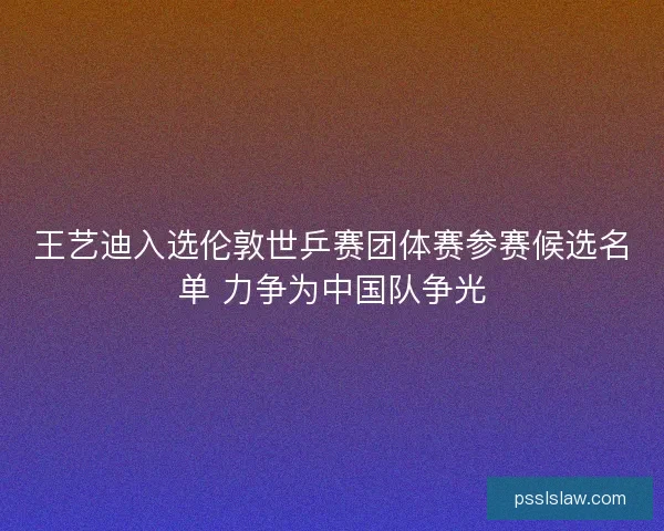 王艺迪入选伦敦世乒赛团体赛参赛候选名单 力争为中国队争光