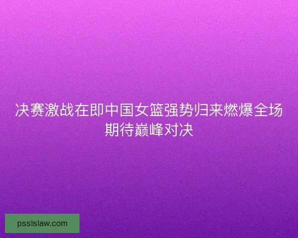 决赛激战在即中国女篮强势归来燃爆全场期待巅峰对决 决赛激战在即中国女篮强势归来燃爆全场期待巅峰对决