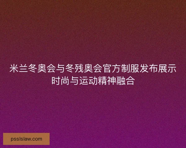 米兰冬奥会与冬残奥会官方制服发布展示时尚与运动精神融合